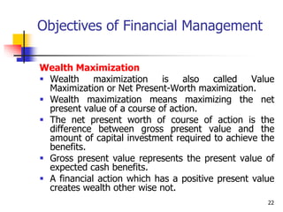 22
Objectives of Financial Management
Wealth Maximization
 Wealth maximization is also called Value
Maximization or Net Present-Worth maximization.
 Wealth maximization means maximizing the net
present value of a course of action.
 The net present worth of course of action is the
difference between gross present value and the
amount of capital investment required to achieve the
benefits.
 Gross present value represents the present value of
expected cash benefits.
 A financial action which has a positive present value
creates wealth other wise not.
 