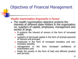 24
Objectives of Financial Management
Wealth maximization-Arguments in Favour
 The wealth maximization objective protects the
interests of different stake holders in the organization
viz. suppliers of capital, employees, management and
society at large.
 It protects the interest of owners in the form of increased
wealth,
 suppliers of borrowed capital in the form of prompt payment
of interest and principal,
 employees in the form of increased monetary and non-
monetary benefits,
 management in the form increased confidence of
shareholders and
 finally the society in the form of best and efficient product
and services.
 
