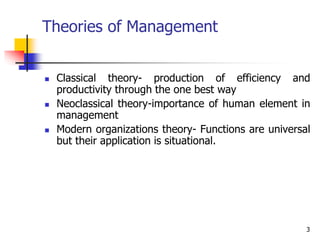 3
Theories of Management
 Classical theory- production of efficiency and
productivity through the one best way
 Neoclassical theory-importance of human element in
management
 Modern organizations theory- Functions are universal
but their application is situational.
 