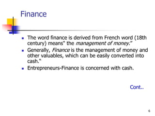 6
Finance
 The word finance is derived from French word (18th
century) means" the management of money.”
 Generally, Finance is the management of money and
other valuables, which can be easily converted into
cash.“
 Entrepreneurs-Finance is concerned with cash.
Cont..
 