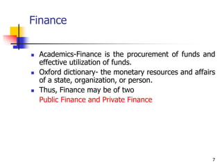 7
Finance
 Academics-Finance is the procurement of funds and
effective utilization of funds.
 Oxford dictionary- the monetary resources and affairs
of a state, organization, or person.
 Thus, Finance may be of two
Public Finance and Private Finance
 