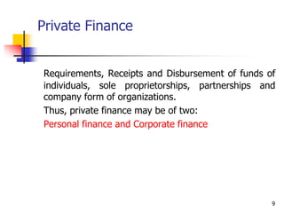 9
Private Finance
Requirements, Receipts and Disbursement of funds of
individuals, sole proprietorships, partnerships and
company form of organizations.
Thus, private finance may be of two:
Personal finance and Corporate finance
 