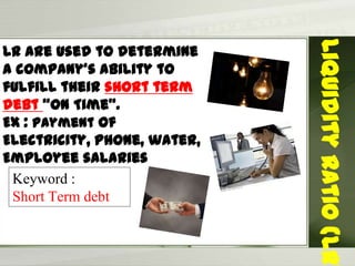 LR Are used to determine
a company’s ability to
fulfill their short term
debt “On Time”.
Ex : Payment of
Electricity, phone, water,
Employee salaries
LiquidityRatio(LR)
Keyword :
Short Term debt
 
