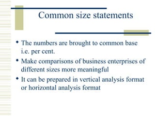Common size statements
 The numbers are brought to common base
i.e. per cent.
 Make comparisons of business enterprises of
different sizes more meaningful
 It can be prepared in vertical analysis format
or horizontal analysis format
 