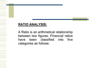 RATIO ANALYSIS:
A Ratio is an arithmetical relationship
between two figures. Financial ratios
have been classified into five
categories as follows:
 