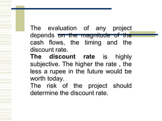 The evaluation of any project
depends on the magnitude of the
cash flows, the timing and the
discount rate.
The discount rate is highly
subjective. The higher the rate , the
less a rupee in the future would be
worth today.
The risk of the project should
determine the discount rate.
 
