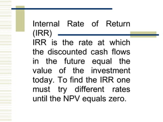 Internal Rate of Return
(IRR)
IRR is the rate at which
the discounted cash flows
in the future equal the
value of the investment
today. To find the IRR one
must try different rates
until the NPV equals zero.
 