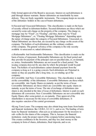 Only formal approval of the Board is necessary. Interest on suchdebentures is
paid through interest warrants. Bearer debentures are transferable by mere
delivery. They are freely negotiable instruments. The company keeps no records
of the debenture- holders in the caseof bearer debentures.
b) Secured and Unsecured Debentures: This classification is made on the basis
of security offered to debenture-holders. Secured debentures are those which are
secured by some safe charge on the property of the company. The charge or,
mortgage may be “Fixed”, or,“Floating”, and thus, there may be “Fixed
Mortgage Debentures”, or, “Floating Mortgage Debentures” depending upon
the nature of charge under the category of Secured Debentures. Unsecured, or,
Naked Debentures are those that, are secured by any charge on the assets of the
company. The holders of such debentures are like ordinary creditors
of the company. The general solvency of the company is the only security
available to unsecured or, naked debentures.
c) Redeemable And Irredeemable Debentures: This classification is made on the
basis of terms of repayment. Redeemable Debentures are for fixed period and
they provide for payment of the principal sum on specified date, or, on demand,
or, notice. Irredeemable Debentures are not issued for a fixed period. The
issuing company does not fix any date by which the principal would be paid
back. The holders of such debentures cannot demand payment from the
company so long as it is a going concern. Such debentures are Perpetual in
nature as they are payable after a long time, or, on winding up of the
company.
d) Convertible And Non- Convertible Debentures: This classification is made
on the convertibility of the debentures. Convertible Debentures are those which
are convertible into Equity Shares on maturity as per the terms of issue.
Convertible Debentures are those which are convertible into equity shares on
maturity as per the terms of issue. The rate of exchange of debentures into
shares is also decided at the time of issue of debentures. Interest is paid on such
debentures till conversion. Non- Convertible Debentures are not convertible into
Equity Shares after some period, or, on maturity. Prior approval of the
shareholders is necessary for the issue of convertible debentures. It
also requires sanction of the central government.
4)Long Term Loans: The company may also obtain long term loans from banks
and financial institutions like I.D.B.I., I.C.I.C.I., and so on. The funding of term
loans by financial institutions often acts as an inducement for the investors to
sub- scribe for the shares of the company. This is, because, the financial
institutions study the project report of the company before sanctioning loans.
This creates confidence in the investors, and they too, lend money to the
company in form of shares, debentures, fixed deposits, and so on.
 