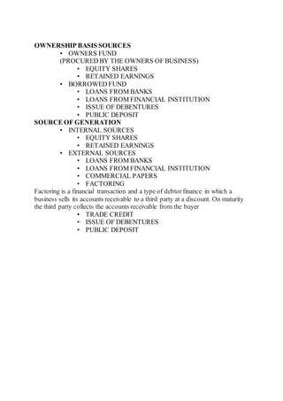 OWNERSHIP BASIS SOURCES
• OWNERS FUND
(PROCURED BY THE OWNERS OF BUSINESS)
• EQUITY SHARES
• RETAINED EARNINGS
• BORROWED FUND
• LOANS FROM BANKS
• LOANS FROM FINANCIAL INSTITUTION
• ISSUE OF DEBENTURES
• PUBLIC DEPOSIT
SOURCE OF GENERATION
• INTERNAL SOURCES
• EQUITY SHARES
• RETAINED EARNINGS
• EXTERNAL SOURCES
• LOANS FROM BANKS
• LOANS FROM FINANCIAL INSTITUTION
• COMMERCIAL PAPERS
• FACTORING
Factoring is a financial transaction and a type of debtorfinance in which a
business sells its accounts receivable to a third party at a discount. On maturity
the third party collects the accounts receivable from the buyer
• TRADE CREDIT
• ISSUE OF DEBENTURES
• PUBLIC DEPOSIT
 