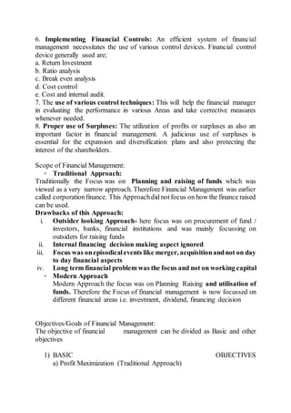 6. Implementing Financial Controls: An efficient system of financial
management necessitates the use of various control devices. Financial control
device generally used are;
a. Return Investment
b. Ratio analysis
c. Break even analysis
d. Cost control
e. Cost and internal audit.
7. The use of various control techniques: This will help the financial manager
in evaluating the performance in various Areas and take corrective measures
whenever needed.
8. Proper use of Surpluses: The utilization of profits or surpluses as also an
important factor in financial management. A judicious use of surpluses is
essential for the expansion and diversification plans and also protecting the
interest of the shareholders.
Scope of Financial Management:
◦ Traditional Approach:
Traditionally the Focus was on Planning and raising of funds which was
viewed as a very narrow approach. Therefore Financial Management was earlier
called corporationfinance. This Approachdid notfocus on how the finance raised
can be used.
Drawbacks of this Approach:
i. Outsider looking Approach- here focus was on procurement of fund /
investors, banks, financial institutions and was mainly focussing on
outsiders for raising funds
ii. Internal financing decision making aspect ignored
iii. Focus was onepisodicalevents like merger, acquisitionandnot on day
to day financial aspects
iv. Long term financial problem was the focus and not on working capital
◦ Modern Approach
Modern Approach the focus was on Planning Raising and utilisation of
funds. Therefore the Focus of financial management is now focussed on
different financial areas i.e. investment, dividend, financing decision
Objectives/Goals of Financial Management:
The objective of financial management can be divided as Basic and other
objectives
1) BASIC OBJECTIVES
a) Profit Maximization (Traditional Approach)
 