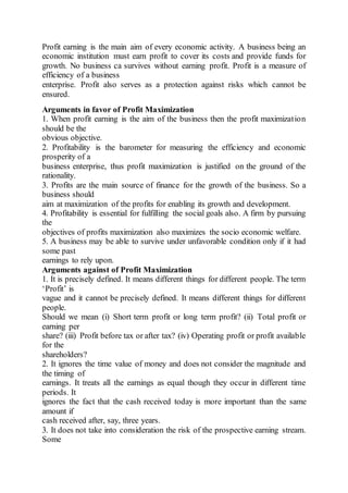 Profit earning is the main aim of every economic activity. A business being an
economic institution must earn profit to cover its costs and provide funds for
growth. No business ca survives without earning profit. Profit is a measure of
efficiency of a business
enterprise. Profit also serves as a protection against risks which cannot be
ensured.
Arguments in favor of Profit Maximization
1. When profit earning is the aim of the business then the profit maximization
should be the
obvious objective.
2. Profitability is the barometer for measuring the efficiency and economic
prosperity of a
business enterprise, thus profit maximization is justified on the ground of the
rationality.
3. Profits are the main source of finance for the growth of the business. So a
business should
aim at maximization of the profits for enabling its growth and development.
4. Profitability is essential for fulfilling the social goals also. A firm by pursuing
the
objectives of profits maximization also maximizes the socio economic welfare.
5. A business may be able to survive under unfavorable condition only if it had
some past
earnings to rely upon.
Arguments against of Profit Maximization
1. It is precisely defined. It means different things for different people. The term
‘Profit’ is
vague and it cannot be precisely defined. It means different things for different
people.
Should we mean (i) Short term profit or long term profit? (ii) Total profit or
earning per
share? (iii) Profit before tax or after tax? (iv) Operating profit or profit available
for the
shareholders?
2. It ignores the time value of money and does not consider the magnitude and
the timing of
earnings. It treats all the earnings as equal though they occur in different time
periods. It
ignores the fact that the cash received today is more important than the same
amount if
cash received after, say, three years.
3. It does not take into consideration the risk of the prospective earning stream.
Some
 