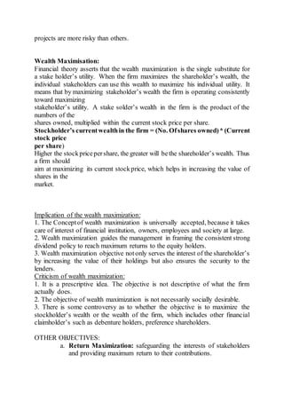 projects are more risky than others.
Wealth Maximisation:
Financial theory asserts that the wealth maximization is the single substitute for
a stake holder’s utility. When the firm maximizes the shareholder’s wealth, the
individual stakeholders can use this wealth to maximize his individual utility. It
means that by maximizing stakeholder’s wealth the firm is operating consistently
toward maximizing
stakeholder’s utility. A stake solder’s wealth in the firm is the product of the
numbers of the
shares owned, multiplied within the current stock price per share.
Stockholder’s currentwealthin the firm = (No. Ofshares owned)* (Current
stock price
per share)
Higher the stockpricepershare, the greater will bethe shareholder’s wealth. Thus
a firm should
aim at maximizing its current stockprice, which helps in increasing the value of
shares in the
market.
Implication of the wealth maximization:
1. The Conceptof wealth maximization is universally accepted, because it takes
care of interest of financial institution, owners, employees and society at large.
2. Wealth maximization guides the management in framing the consistent strong
dividend policy to reach maximum returns to the equity holders.
3. Wealth maximization objective notonly serves the interest of the shareholder’s
by increasing the value of their holdings but also ensures the security to the
lenders.
Criticism of wealth maximization:
1. It is a prescriptive idea. The objective is not descriptive of what the firm
actually does.
2. The objective of wealth maximization is not necessarily socially desirable.
3. There is some controversy as to whether the objective is to maximize the
stockholder’s wealth or the wealth of the firm, which includes other financial
claimholder’s such as debenture holders, preference shareholders.
OTHER OBJECTIVES:
a. Return Maximization: safeguarding the interests of stakeholders
and providing maximum return to their contributions.
 