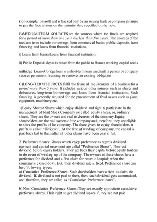 (for example, payroll) and is backed only by an issuing bank orcompany promise
to pay the face amount on the maturity date specified on the note.
B)MEDIUM-TERM SOURCES are the sources where the funds are required
for a period of more than one year but less than five years. The sources of the
medium term include borrowings from commercial banks, public deposits, lease
financing and loans from financial institutions.
i) Loans from banks/Loans from financial institution
ii) Public Deposit-deposits raised fromthe public to finance working capital needs
iii)Bridge Loan-A bridge loan is a short-term loan used until a personor company
secures permanent financing or removes an existing obligation
C)LONG-TERM SOURCES fulfil the financial requirements of a business for a
period more than 5 years. It includes various other sources such as shares and
debentures, long-term borrowings and loans from financial institutions. Such
financing is generally required for the procurement of fixed assets such as plant,
equipment, machinery etc.
1)Equity Shares: Shares which enjoy dividend and right to participate in the
management of Joint Stock Company are called equity shares, or, ordinary
shares. They are the owners and real riskbearers of the company.Equity
shareholders are the real owners of the company and, therefore, they are eligible
to share the profits of the company. The share given to equity shareholders in
profits is called “Dividend”. At the time of winding of company, the capital is
paid back last to them after all other claims have been paid in full.
2. Preference Shares: Shares which enjoy preference as regards dividend
payment and capital repayment are called “Preference Shares”. They get
dividend before equity holders. They get back their capital before equity holders
in the event of winding up of the company. The owners of these shares have a
preference for dividend and a first claim for return of capital; when the
company is closed down. But, their dividend rate is fixed. Preference share can
be of following types:
a) Cumulative Preference Shares: Such shareholders have a right to claim the
dividend. If, dividend is not paid to them, then, such dividend gets accumulated,
and, therefore, they are called as “Cumulative Preference shares”.
b) Non- Cumulative Preference Shares: They are exactly oppositeto cumulative
preference shares. Their right to get dividend lapses if, they are not paid
 