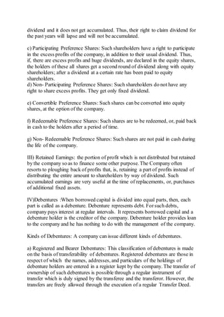 dividend and it does not get accumulated. Thus, their right to claim dividend for
the past years will lapse and will not be accumulated.
c) Participating Preference Shares: Such shareholders have a right to participate
in the excess profits of the company, in addition to their usual dividend. Thus,
if, there are excess profits and huge dividends, are declared in the equity shares,
the holders of these all shares get a second round of dividend along with equity
shareholders; after a dividend at a certain rate has been paid to equity
shareholders.
d) Non- Participating Preference Shares: Such shareholders do not have any
right to share excess profits. They get only fixed dividend.
e) Convertible Preference Shares: Such shares can be converted into equity
shares, at the option of the company.
f) Redeemable Preference Shares: Such shares are to be redeemed, or, paid back
in cash to the holders after a period of time.
g) Non- Redeemable Preference Shares: Such shares are not paid in cash during
the life of the company.
III) Retained Earnings: the portion of profit which is not distributed but retained
by the company so as to finance some other purpose. The Company often
resorts to ploughing back of profits that, is, retaining a part of profits instead of
distributing the entire amount to shareholders by way of dividend. Such
accumulated earnings are very useful at the time of replacements, or, purchases
of additional fixed assets.
IV)Debentures :When borrowed capital is divided into equal parts, then, each
part is called as a debenture. Debenture represents debt. Forsuch debts,
company pays interest at regular intervals. It represents borrowed capital and a
debenture holder is the creditor of the company. Debenture holder provides loan
to the company and he has nothing to do with the management of the company.
Kinds of Debentures: A company can issue different kinds of debentures.
a) Registered and Bearer Debentures: This classification of debentures is made
on the basis of transferability of debentures. Registered debentures are those in
respect of which the names, addresses, and particulars of the holdings of
debenture holders are entered in a register kept by the company. The transfer of
ownership of such debentures is possible through a regular instrument of
transfer which is duly signed by the transferee and the transferor. However, the
transfers are freely allowed through the execution of a regular Transfer Deed.
 
