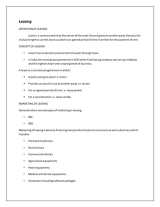 Leasing
DEFINITION OFLEASING
Lease isa contract where bythe ownerof the asset(lesser) grantstoanotherparty(lessee),the
exclusiverighttouse the assetusuallyforan agreedperiodof time inwrittenforthe paymentof rent.
CONCEPTOF LEASING
• Lease finance denotesprocurementof assetsthroughlease.
• In India,the conceptwaspioneeredin1973 whenfirstleasingcompanywassetupinMadras
and the eightieshave seenarapidgrowthof business.
A lease isa contractual agreementinwhich:
 A party owinganasseti.e.lesser
 Providesanassetforuse to anotherparty i.e.lessee
 For an agreedperiodof time i.e.lease period
 For a considerationi.e.lease rentals
MARKETING OFLEASING
Generallythere are twotypesof marketinginleasing:
• B2C
• B2B
Marketingof leasingisdone byfinancingmanykindsof assetstoconsumersaswell asbusinesswhich
includes:
• Plantand machinery
• Businesscars
• Commercial vehicles
• Agricultural equipments
• Hotel equipments
• Medical and dental equipments.
• Computersincludingsoftware packages.
 