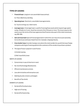 TYPES OF LEASING
• Financial lease- Longterm noncancellable leasecontract.
Ex: Plant,Machinery,Building
• Operatinglease- Shortterm,cancellable leaseagreements.
Ex: Touristrentinga car, Hotel rooms
• Leverage Lease- A leverage lease isusedforfinancingthose assetswhichrequire huge capital
outlay- 50 lakhsto 2 crore.Assethas economiclife of 10 yearsor more.The Lessoracquiresthe
assetsas perthe termsof the lease agreementbutfinancesonlyapart of the total investment,
say 20%-50%
• Sale and lease back-Special financial agreementinwhichthe usermaysell anassetownedby
himto the lessorandlease itback fromhim.Example:shippingIndustry.
• Cross border lease-A vendorleasingisone where the retail vendorstie upwiththe lease finance
companieswhichgive financingoptiontothe customersof the vendorstopurchase a product.
 Thistype of lease ispopularinautofinance.
1) VendorLeasing
2) Wet lease &dry Lease
MERITS OFLEASING
• Convenience incase of shortterm need.
• No riskof technologyObsolescence.
• Efficientmaintenance services.
• Low administrative andtransactioncost.
• DebtEquityratio remainsunchanged.
• Benefitsof Tax shield.
DEMERITS OF LEASING
• No benefitof residual value.
• Highcost of leasing.
• No benefitof ownership.
 