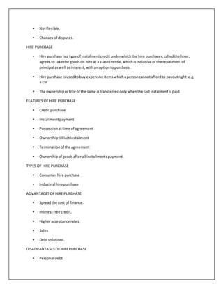 • Notflexible.
• Chancesof disputes.
HIRE PURCHASE
• Hire purchase is a type of instalmentcreditunderwhichthe hire purchaser,calledthe hirer,
agreesto take the goodson hire at a statedrental,whichisinclusive of the repaymentof
principal aswell asinterest,withanoptiontopurchase.
• Hire purchase is usedtobuy expensiveitemswhichapersoncannotaffordto payoutright:e.g.
a car
• The ownershiportitle of the same istransferredonlywhenthe lastinstalmentispaid.
FEATURES OF HIRE PURCHASE
• Creditpurchase
• Installmentpayment
• Possessionattime of agreement
• Ownershiptill lastinstallment
• Terminationof the agreement
• Ownershipof goodsafterall installmentspayment.
TYPES OF HIRE PURCHASE
• Consumerhire purchase
• Industrial hire purchase
ADVANTAGESOFHIRE PURCHASE
• Spreadthe cost of finance.
• Interestfree credit.
• Higheracceptance rates.
• Sales
• Debtsolutions.
DISADVANTAGESOFHIREPURCHASE
• Personal debt
 