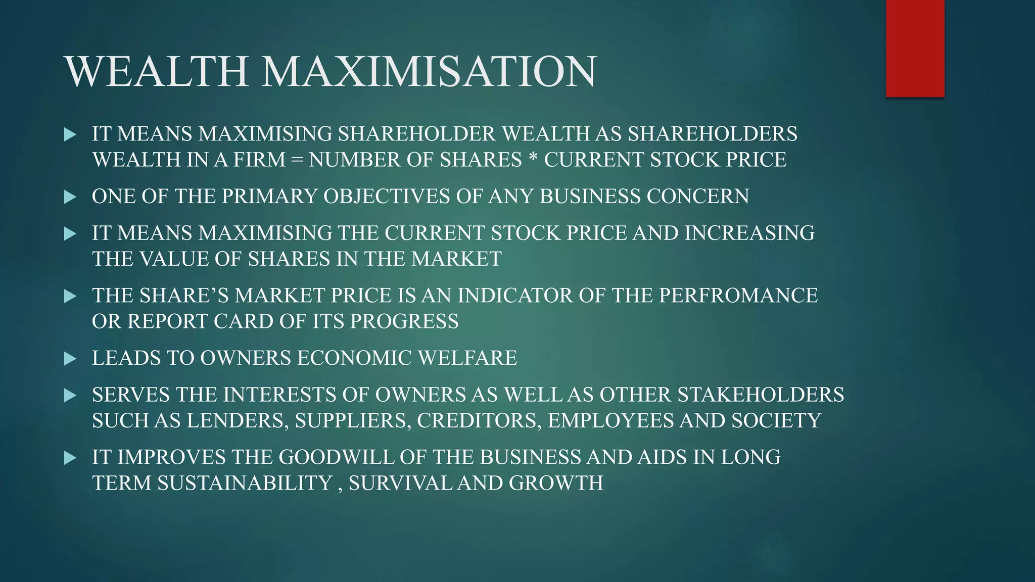 WEALTH MAXIMISATION
 IT MEANS MAXIMISING SHAREHOLDER WEALTH AS SHAREHOLDERS
WEALTH IN A FIRM = NUMBER OF SHARES * CURRENT STOCK PRICE
 ONE OF THE PRIMARY OBJECTIVES OF ANY BUSINESS CONCERN
 IT MEANS MAXIMISING THE CURRENT STOCK PRICE AND INCREASING
THE VALUE OF SHARES IN THE MARKET
 THE SHARE’S MARKET PRICE IS AN INDICATOR OF THE PERFROMANCE
OR REPORT CARD OF ITS PROGRESS
 LEADS TO OWNERS ECONOMIC WELFARE
 SERVES THE INTERESTS OF OWNERS AS WELLAS OTHER STAKEHOLDERS
SUCH AS LENDERS, SUPPLIERS, CREDITORS, EMPLOYEES AND SOCIETY
 IT IMPROVES THE GOODWILL OF THE BUSINESS AND AIDS IN LONG
TERM SUSTAINABILITY , SURVIVALAND GROWTH
 