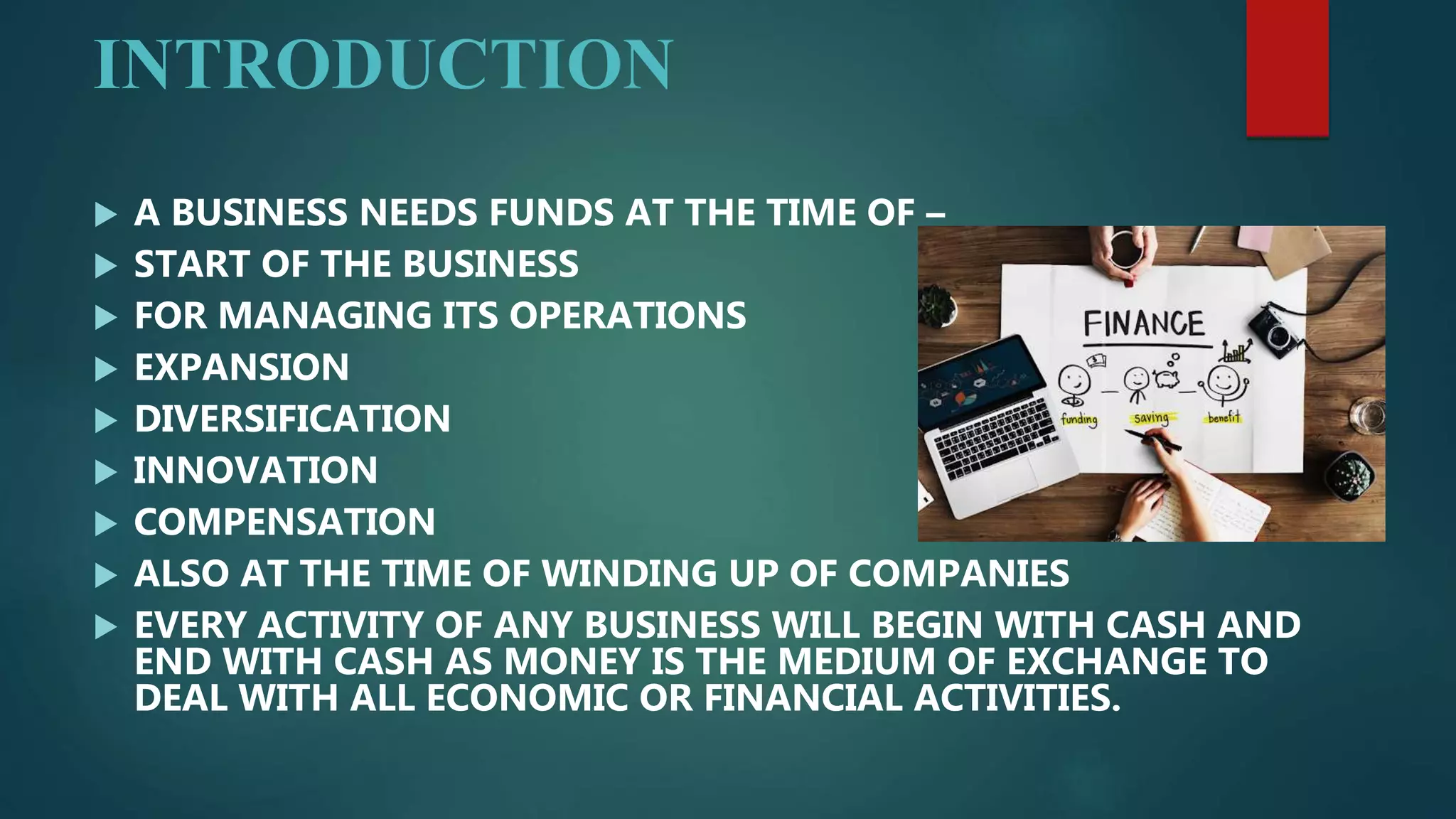INTRODUCTION
 A BUSINESS NEEDS FUNDS AT THE TIME OF –
 START OF THE BUSINESS
 FOR MANAGING ITS OPERATIONS
 EXPANSION
 DIVERSIFICATION
 INNOVATION
 COMPENSATION
 ALSO AT THE TIME OF WINDING UP OF COMPANIES
 EVERY ACTIVITY OF ANY BUSINESS WILL BEGIN WITH CASH AND
END WITH CASH AS MONEY IS THE MEDIUM OF EXCHANGE TO
DEAL WITH ALL ECONOMIC OR FINANCIAL ACTIVITIES.
 