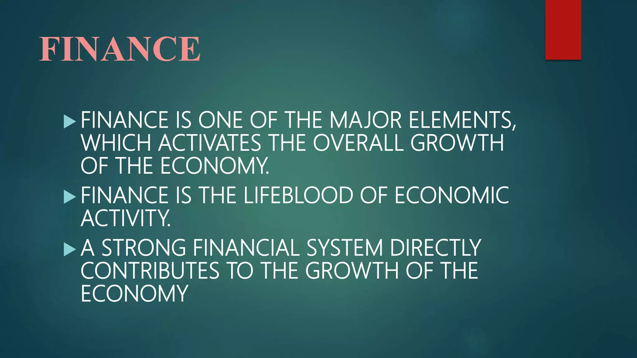 FINANCE
 FINANCE IS ONE OF THE MAJOR ELEMENTS,
WHICH ACTIVATES THE OVERALL GROWTH
OF THE ECONOMY.
 FINANCE IS THE LIFEBLOOD OF ECONOMIC
ACTIVITY.
 A STRONG FINANCIAL SYSTEM DIRECTLY
CONTRIBUTES TO THE GROWTH OF THE
ECONOMY
 