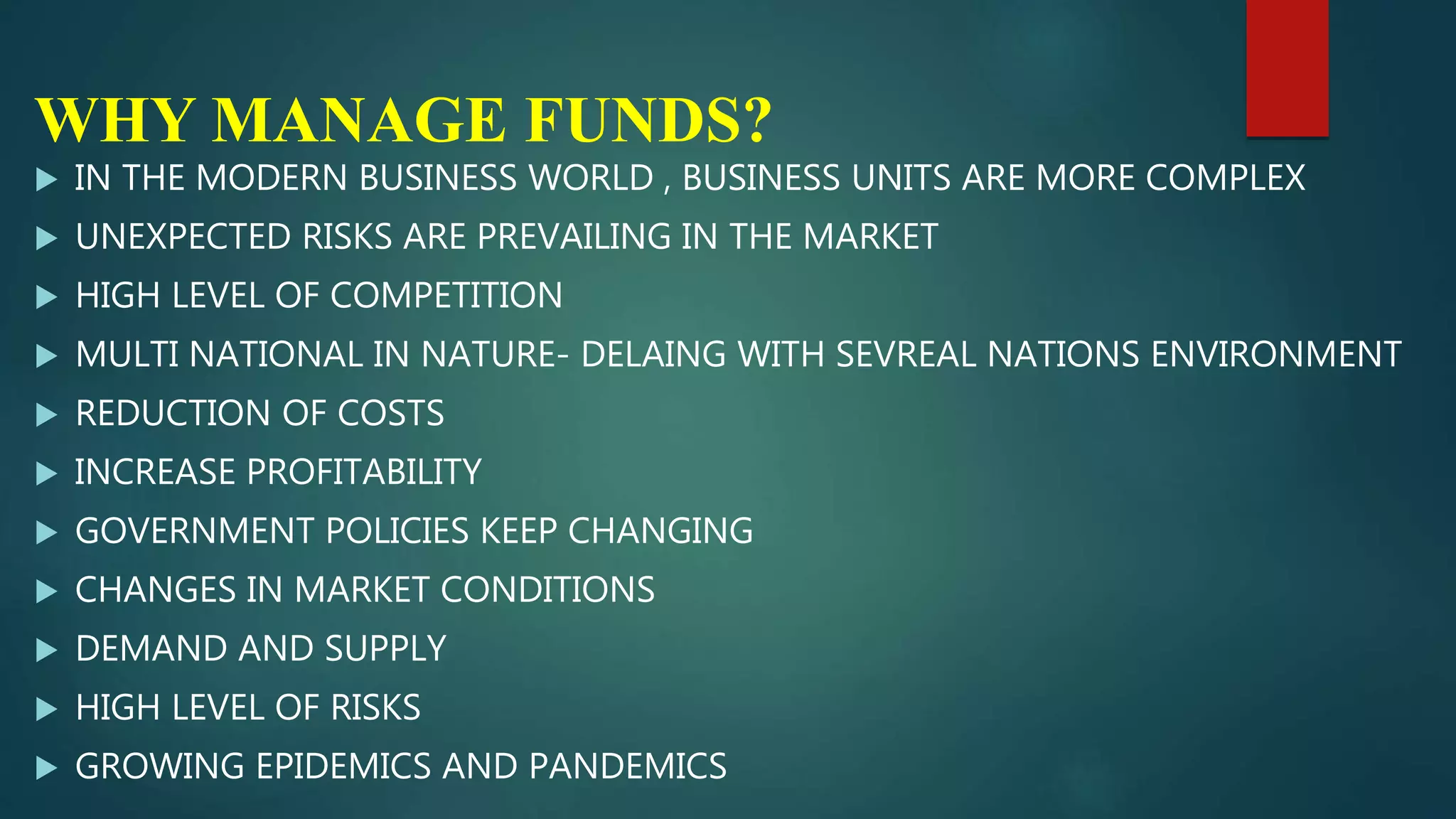 WHY MANAGE FUNDS?
 IN THE MODERN BUSINESS WORLD , BUSINESS UNITS ARE MORE COMPLEX
 UNEXPECTED RISKS ARE PREVAILING IN THE MARKET
 HIGH LEVEL OF COMPETITION
 MULTI NATIONAL IN NATURE- DELAING WITH SEVREAL NATIONS ENVIRONMENT
 REDUCTION OF COSTS
 INCREASE PROFITABILITY
 GOVERNMENT POLICIES KEEP CHANGING
 CHANGES IN MARKET CONDITIONS
 DEMAND AND SUPPLY
 HIGH LEVEL OF RISKS
 GROWING EPIDEMICS AND PANDEMICS
 