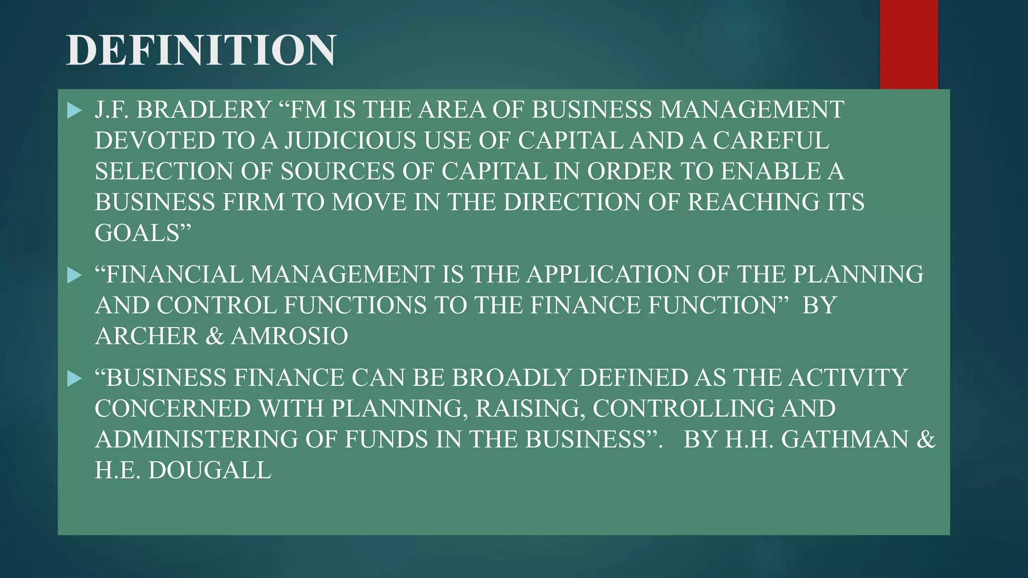 DEFINITION
 J.F. BRADLERY “FM IS THE AREA OF BUSINESS MANAGEMENT
DEVOTED TO A JUDICIOUS USE OF CAPITAL AND A CAREFUL
SELECTION OF SOURCES OF CAPITAL IN ORDER TO ENABLE A
BUSINESS FIRM TO MOVE IN THE DIRECTION OF REACHING ITS
GOALS”
 “FINANCIAL MANAGEMENT IS THE APPLICATION OF THE PLANNING
AND CONTROL FUNCTIONS TO THE FINANCE FUNCTION” BY
ARCHER & AMROSIO
 “BUSINESS FINANCE CAN BE BROADLY DEFINED AS THE ACTIVITY
CONCERNED WITH PLANNING, RAISING, CONTROLLING AND
ADMINISTERING OF FUNDS IN THE BUSINESS”. BY H.H. GATHMAN &
H.E. DOUGALL
 