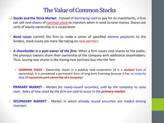 TheValueofCommonStocks
 Stocks and the Stock Market: Instead of borrowing cash to pay for its investments, a firm
can sell new shares of common stock to investors when it need to raise money. Shares are
units of equity ownership in a corporation
 Bond issues commit the firm to make a series of specified interest payments to the
lenders, stock issues are more like taking on new partners
 A shareholder is a part-owner of the firm. When a firm issues new shares to the public,
the previous owners share their ownership of the company with additional shareholders.
Thus, issuing new shares is like having new partners buy into the firm
 COMMON STOCK - Ownership shares in a publicly held corporation (it is a residual form of
ownership). It is considered a permanent form of long-term financing because it has no maturity
date (it represents part ownership of a company)
• PRIMARY MARKET - Market for newly-issued securities, sold by the company to raise
cash. Sales of new stock by the firm are said to occur in the primary market
• SECONDARY MARKET - Market in which already issued securities are traded among
investors
 