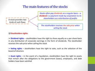Themainfeaturesofthestocks
A stock provides two
kinds of cash flows
Stocks often pay dividends on a regular basis – a
dividend is a payment made by corporation to its
shareholders as a distribution of profits
The stockholders receives the sale price when
selling the stock
 Stockholders rights:
 Dividend rights – stockholders have the right to share equally on a per-share basis
in any distribution of corporate earnings in the form of dividends. The stockholder
receives the sale price when selling the stock
 Voting rights – stockholders have the right to vote, such as the selection of the
board of directors
 Asset rights – in the event of a liquidation, stockholders have the right to assets
that remain after the obligations to the government (taxes), employees, and debt
holders have been satisfied
 