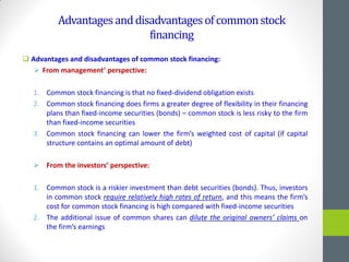 Advantagesanddisadvantagesofcommonstock
financing
 Advantages and disadvantages of common stock financing:
 From management’ perspective:
1. Common stock financing is that no fixed-dividend obligation exists
2. Common stock financing does firms a greater degree of flexibility in their financing
plans than fixed-income securities (bonds) – common stock is less risky to the firm
than fixed-income securities
3. Common stock financing can lower the firm’s weighted cost of capital (if capital
structure contains an optimal amount of debt)
 From the investors’ perspective:
1. Common stock is a riskier investment than debt securities (bonds). Thus, investors
in common stock require relatively high rates of return, and this means the firm’s
cost for common stock financing is high compared with fixed-income securities
2. The additional issue of common shares can dilute the original owners’ claims on
the firm’s earnings
 