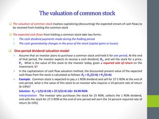 Thevaluationofcommonstock
 The valuation of common stock involves capitalizing (discounting) the expected stream of cash flows to
be received from holding the common stock
 The expected cash flows from holding a common stock take two forms:
1. The cash dividend payments made during the holding period
2. The cash generated by changes in the price of the stock (capital gains or losses)
 One-period dividend valuation model
 Assume that an investor plans to purchase a common stock and hold it for one period, At the end
of that period, the investor expects to receive a cash dividend, D1, and sell the stock for a price,
P1. What is the value of this stock to the investor today, given a required rate of return on the
investment, k?
 In the capitalization of cash flow valuation method, the discounted present value of the expected
cash flows from the stock is calculated as follows: P0 = D1/(1+k) + P1/(1+k)
 Example: Common stock is expected to pay a 1 RON dividend and sell for 27.5 RON at the end of
one period, what is the value of this stock to an investor who requires a 14 percent rate of return
(k=14%)?
Solution: P0 = 1/(1+0.14) + 27.5/(1+0.14)= 24.99 RON
Interpretation: The investor who purchases the stock for 25 RON, collects the 1 RON dividend,
and sells the stock for 27.5 RON at the end of one period will earn the 14 percent required rate of
return (k=14%)
 
