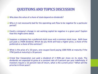 QUESTIONSANDTOPICSDISCUSSION
 Why does the value of a share of stock depend on dividends?
 Why is it not necessarily bad for the operating cash flow to be negative for a particular
period?
 Could a company’s change in net working capital be negative in a given year? Explain
how this might come about.
 Suppose a company has a preferred stock issue and a common stock issue. Both have
just paid a 2 RON dividend. Which do you think will have a higher price, a share of the
preferred or a share of the common?
 What is the price of a 10-years, zero coupon bond paying 1000 RON at maturity if the
YTM (yield at maturity) is 10 percent
 Cristal Star Corporation just paid a dividend of 3 RON per share on its stock. The
dividends are expected to grow at a constant rate of 6 percent per year indefinitely. If
investors require a 15 percent rate of return, what is the current price ? What will the
price be in three years?
 