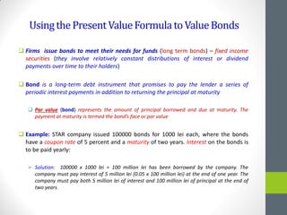 UsingthePresentValueFormulatoValueBonds
 Firms issue bonds to meet their needs for funds (long term bonds) – fixed income
securities (they involve relatively constant distributions of interest or dividend
payments over time to their holders)
 Bond is a long-term debt instrument that promises to pay the lender a series of
periodic interest payments in addition to returning the principal at maturity
 Par value (bond) represents the amount of principal borrowed and due at maturity. The
payment at maturity is termed the bond’s face or par value
 Example: STAR company issued 100000 bonds for 1000 lei each, where the bonds
have a coupon rate of 5 percent and a maturity of two years. Interest on the bonds is
to be paid yearly:
 Solution: 100000 x 1000 lei = 100 million lei has been borrowed by the company. The
company must pay interest of 5 million lei (0.05 x 100 million lei) at the end of one year. The
company must pay both 5 million lei of interest and 100 million lei of principal at the end of
two years.
 