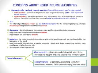 CONCEPTS ABOUTFIXEDINCOMESECURITIES
 TAX
 The interest paid to bond holders is a tax-deductible expense for the borrowing company, whereas
dividends paid to preferred stockholders are not
 Ownership - bondholders and stockholders have a different position in the company
 Long-term debt holders are considered creditors
 Stockholders are considered owners
 Maturity – the maturity date is the date on which the bond issuer will pay the bondholder the
face value of the bond
 Long-term debt normally has a specific maturity. Bonds that have a very long maturity date
usually pay a higher interest rate
 Stockholders often is perpetual
Financial markets
Money markets – financial markets in which short-term
securities are bought and sold (usually less than one year)
Capital markets – a company issues long-term debt
securities to investors (with the maturity of over one year)
 Companies offer two basic types of securities (financial instruments used to raise capital):
 Debt securities – contractual obligations to repay corporate borrowing (debt – loans repaid with
periodic payments)
 Equity securities – are shares of common stock and preferred stock that represent non contractual
claims to the residual cash flow of the company (equity - provides ownership rights to holders)
 