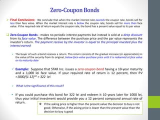 Zero-CouponBonds
 Final Conclusions: We conclude that when the market interest rate exceeds the coupon rate, bonds sell for
less than face value. When the market interest rate is below the coupon rate, bonds sell for more than face
value. If the required rate of return equals the coupon rate, the bond has a present value equal to its par value
 Zero-Coupon Bonds - makes no periodic interest payments but instead is sold at a deep discount
from its face value. The difference between the purchase price and the par value represents the
investor’s return. The payment receive by the investor is equal to the principal invested plus the
interest earned
 The buyer of such a bond receives a return. This return consists of the gradual increase (or appreciation) in
the value of the security from its original, below-face-value purchase price until it is redeemed at face value
on its maturity date
 Example: Suppose that STAR Inc. issues a zero-coupon bond having a 10-year maturity
and a 1,000 lei face value. If your required rate of return is 12 percent, then PV
=1000/(1.12)10 = 322 lei
 What is the significance of this result?
 If you could purchase this bond for 322 lei and redeem it 10 years later for 1000 lei,
thus your initial investment would provide you a 12 percent compound annual rate of
return.  If the asking price is higher than the present value the decision to buy is not
good. Otherwise, if the asking price is lower than the present value than the
decision to buy is good
 