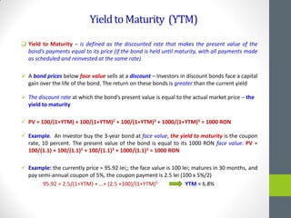 YieldtoMaturity (YTM)
 Yield to Maturity – is defined as the discounted rate that makes the present value of the
bond’s payments equal to its price (if the bond is held until maturity, with all payments made
as scheduled and reinvested at the same rate)
 A bond prices below face value sells at a discount – Investors in discount bonds face a capital
gain over the life of the bond. The return on these bonds is greater than the current yield
 The discount rate at which the bond’s present value is equal to the actual market price – the
yield to maturity
 PV = 100/(1+YTM) + 100/(1+YTM)2 + 100/(1+YTM)3 + 1000/(1+YTM)3 = 1000 RON
 Example. An investor buy the 3-year bond at face value, the yield to maturity is the coupon
rate, 10 percent. The present value of the bond is equal to its 1000 RON face value: PV =
100/(1.1) + 100/(1.1)2 + 100/(1.1)3 + 1000/(1.1)3 = 1000 RON
 Example: the currently price = 95.92 lei;; the face value is 100 lei; matures in 30 months, and
pay semi-annual coupon of 5%, the coupon payment is 2.5 lei (100 x 5%/2)
95.92 = 2.5/(1+YTM) + …+ (2.5 +100)/(1+YTM)5 YTM = 6.8%
 