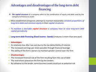 Advantagesanddisadvantagesofthelong-termdebt
financing
 Most established companies attempt to maintain reasonably constant proportions of
long-term debt and common equity in their capital structures
 To maintain a desirable capital structure a company have to raise long-term debt
capital periodically
 Long-term debt financing (fixed income - bonds) (matures is more than one year)
 Advantages:
 Its relatively low after-tax cost due to the tax deductibility of interest
 The increased earnings per share possible through financial leverage
 The ability of the firm’s owners to maintain greater control over the firm
 Disadvantages:
 The increased financial risk of the firm resulting form the use of debt
 The restrictions placed on the firm by the lenders
 By collateral to the lender, some business assets could put at potential risk
 The capital structure of a company refers to the combination of equity and debt used by the
company to finance its assets
 