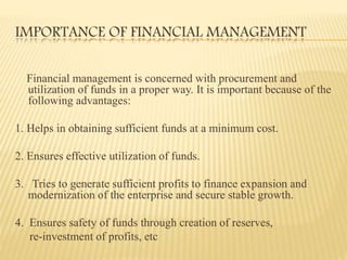 IMPORTANCE OF FINANCIAL MANAGEMENT
Financial management is concerned with procurement and
utilization of funds in a proper way. It is important because of the
following advantages:
1. Helps in obtaining sufficient funds at a minimum cost.
2. Ensures effective utilization of funds.
3. Tries to generate sufficient profits to finance expansion and
modernization of the enterprise and secure stable growth.
4. Ensures safety of funds through creation of reserves,
re-investment of profits, etc
 