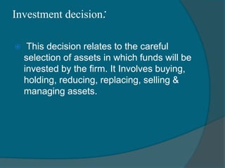 Investment decision:
 This decision relates to the careful
selection of assets in which funds will be
invested by the firm. It Involves buying,
holding, reducing, replacing, selling &
managing assets.
 