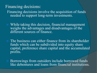 Financing decisions:
Financing decisions involve the acquisition of funds
needed to support long-term investments.
 While taking this decision, financial management
weighs the advantages and disadvantages of the
different sources of finance.
 The business can either finance from its shareholder
funds which can be subdivided into equity share
capital, preference share capital and the accumulated
profits.
 Borrowings from outsiders include borrowed funds
like debentures and loans from financial institutions.
 