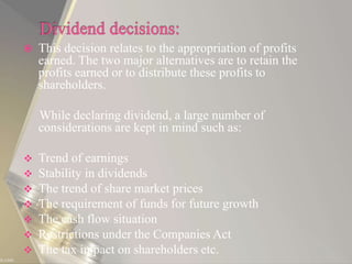  This decision relates to the appropriation of profits
earned. The two major alternatives are to retain the
profits earned or to distribute these profits to
shareholders.
While declaring dividend, a large number of
considerations are kept in mind such as:
 Trend of earnings
 Stability in dividends
 The trend of share market prices
 The requirement of funds for future growth
 The cash flow situation
 Restrictions under the Companies Act
 The tax impact on shareholders etc.
 