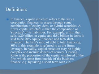 Definition:
 In finance, capital structure refers to the way a
corporation finances its assets through some
combination of equity, debt, or hybrid securities. A
firm's capital structure is then the composition or
'structure' of its liabilities. For example, a firm that
sells tk20 billion in equity and tk80 billion in debts is
said to be 20% equity-financed and 80% debt-
financed. The firm's ratio of debt to total financing,
80% in this example is referred to as the firm's
leverage. In reality, capital structure may be highly
complex and include dozens of sources. Gearing
Ratio is the proportion of the capital employed of the
firm which come from outside of the business
finance, e.g. by taking a short term loan etc.
 