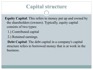 Capital structure
Equity Capital: This refers to money put up and owned by
the shareholders (owners). Typically, equity capital
consists of two types:
1.) Contributed capital
2.) Retained earnings.
Debt Capital: The debt capital in a company's capital
structure refers to borrowed money that is at work in the
business.
 