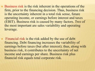  Business risk is the risk inherent in the operations of the
firm, prior to the financing decision. Thus, business risk
is the uncertainty inherent in a total risk sense, future
operating income, or earnings before interest and taxes
(EBIT). Business risk is caused by many factors. Two of
the most important are sales variability and operating
leverage.
 Financial risk is the risk added by the use of debt
financing. Debt financing increases the variability of
earnings before taxes (but after interest); thus, along with
business risk, it contributes to the uncertainty of net
income and earnings per share. Business risk plus
financial risk equals total corporate risk.
 
