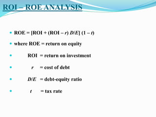 ROI – ROE ANALYSIS
 ROE = [ROI + (ROI – r) D/E] (1 – t)
 where ROE = return on equity
 ROI = return on investment
 r = cost of debt
 D/E = debt-equity ratio
 t = tax rate
 