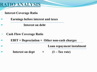 RATIO ANALYSIS
 Interest Coverage Ratio
 Earnings before interest and taxes
 Interest on debt
• Cash Flow Coverage Ratio
 EBIT + Depreciation + Other non-cash charges
 Loan repayment instalment
 Interest on dept + (1 – Tax rate)
 