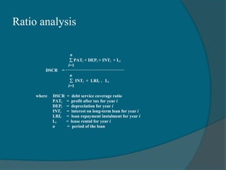 Ratio analysis
n
PATi + DEPi + INTi + Li
i=1
DSCR =
n
 INTi + LRIi + Li
i=1
where DSCR = debt service coverage ratio
PATi = profit after tax for year i
DEPi = depreciation for year i
INTi = interest on long-term loan for year i
LRIi = loan repayment instalment for year i
Li = lease rental for year i
n = period of the loan
 