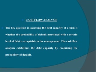  CASH FLOW ANALYSIS
 The key question in assessing the debt capacity of a firm is
whether the probability of default associated with a certain
level of debt is acceptable to the management. The cash flow
analysis establishes the debt capacity by examining the
probability of default.
 