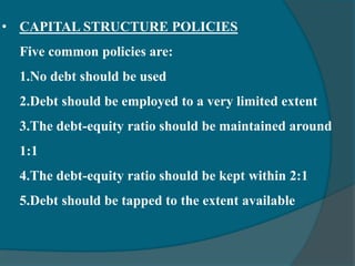 • CAPITAL STRUCTURE POLICIES
Five common policies are:
1.No debt should be used
2.Debt should be employed to a very limited extent
3.The debt-equity ratio should be maintained around
1:1
4.The debt-equity ratio should be kept within 2:1
5.Debt should be tapped to the extent available
 