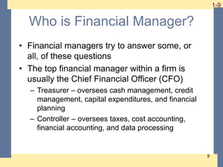 1-9 1-9
9
Who is Financial Manager?
• Financial managers try to answer some, or
all, of these questions
• The top financial manager within a firm is
usually the Chief Financial Officer (CFO)
– Treasurer – oversees cash management, credit
management, capital expenditures, and financial
planning
– Controller – oversees taxes, cost accounting,
financial accounting, and data processing
 