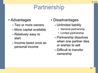 1-13
1-13
13
Partnership
• Advantages
– Two or more owners
– More capital available
– Relatively easy to
start
– Income taxed once as
personal income
• Disadvantages
– Unlimited liability
• General partnership
• Limited partnership
– Partnership dissolves
when one partner dies
or wishes to sell
– Difficult to transfer
ownership
 